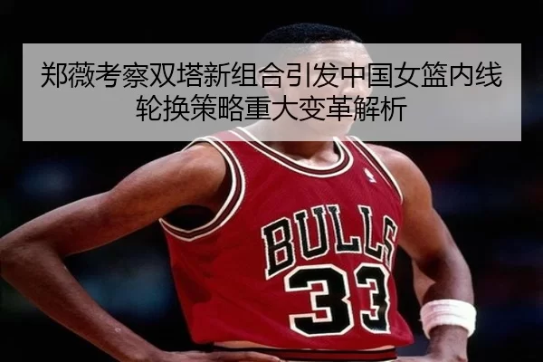 郑薇考察双塔新组合引发中国女篮内线轮换策略重大变革解析